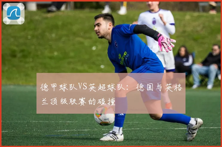 德甲球队VS英超球队：德国与英格兰顶级联赛的碰撞