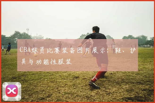 CBA球员比赛装备图片展示：鞋、护具与功能性服装